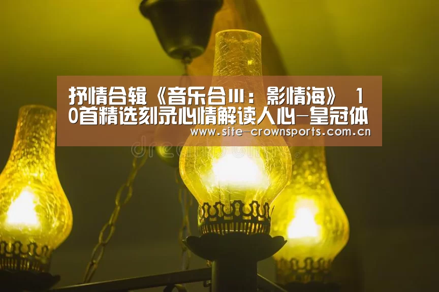 抒情合辑《音乐合Ⅲ:影情海》 10首精选刻录心情解读人心-皇冠体育网址(图2) 皇冠体育网页版